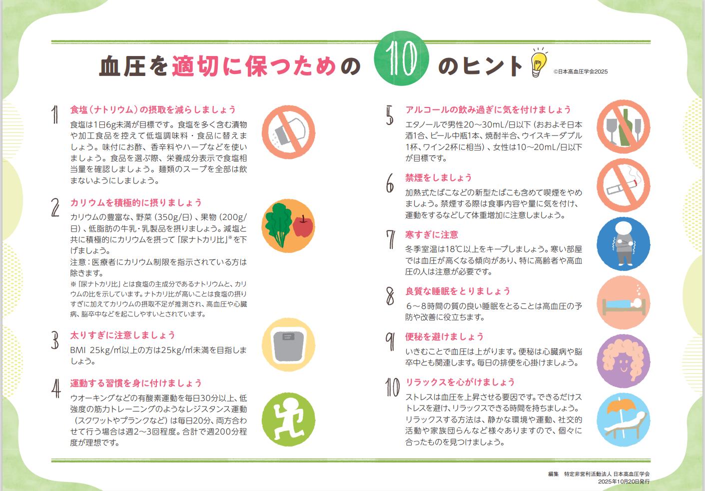 血圧を適切に保つためのヒント。1食塩(ナトリウム)の摂取を減らす、2カリウムを積極的に摂る、3太りすぎに注意、4運動習慣を身につける、5アルコールの飲みすぎに気を付ける、6禁煙をする、7寒すぎに注意(冬場室温18度以上を保つ)、8睡眠をとる、9便秘を避ける、10リラックスを心掛ける