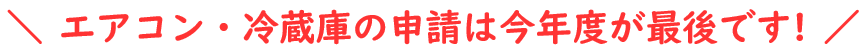 エアコン・冷蔵庫の申請は今年が最後です。